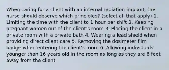 When caring for a client with an internal radiation implant, the nurse should observe which principles? (select all that apply) 1. Limiting the time with the client to 1 hour per shift 2. Keeping pregnant women out of the client's room 3. Placing the client in a private room with a private bath 4. Wearing a lead shield when providing direct client care 5. Removing the dosimeter film badge when entering the client's room 6. Allowing individuals younger than 16 years old in the room as long as they are 6 feet away from the client