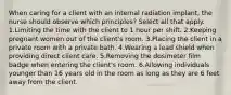 When caring for a client with an internal radiation implant, the nurse should observe which principles? Select all that apply. 1.Limiting the time with the client to 1 hour per shift. 2.Keeping pregnant women out of the client's room. 3.Placing the client in a private room with a private bath. 4.Wearing a lead shield when providing direct client care. 5.Removing the dosimeter film badge when entering the client's room. 6.Allowing individuals younger than 16 years old in the room as long as they are 6 feet away from the client.