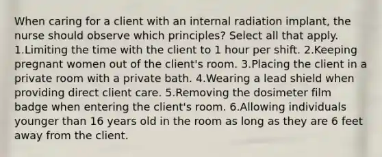 When caring for a client with an internal radiation implant, the nurse should observe which principles? Select all that apply. 1.Limiting the time with the client to 1 hour per shift. 2.Keeping pregnant women out of the client's room. 3.Placing the client in a private room with a private bath. 4.Wearing a lead shield when providing direct client care. 5.Removing the dosimeter film badge when entering the client's room. 6.Allowing individuals younger than 16 years old in the room as long as they are 6 feet away from the client.