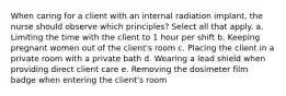 When caring for a client with an internal radiation implant, the nurse should observe which principles? Select all that apply. a. Limiting the time with the client to 1 hour per shift b. Keeping pregnant women out of the client's room c. Placing the client in a private room with a private bath d. Wearing a lead shield when providing direct client care e. Removing the dosimeter film badge when entering the client's room