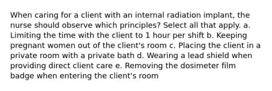 When caring for a client with an internal radiation implant, the nurse should observe which principles? Select all that apply. a. Limiting the time with the client to 1 hour per shift b. Keeping pregnant women out of the client's room c. Placing the client in a private room with a private bath d. Wearing a lead shield when providing direct client care e. Removing the dosimeter film badge when entering the client's room