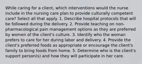 While caring for a client, which interventions would the nurse include in the nursing care plan to provide culturally competent care? Select all that apply. 1. Describe hospital protocols that will be followed during the delivery. 2. Provide teaching on non-pharmacological pain management options as they are preferred by women of the client's culture. 3. Identify who the woman prefers to care for her during labor and delivery. 4. Provide the client's preferred foods as appropriate or encourage the client's family to bring foods from home. 5. Determine who is the client's support person(s) and how they will participate in her care.