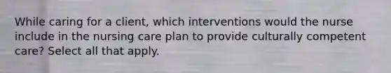 While caring for a client, which interventions would the nurse include in the nursing care plan to provide culturally competent care? Select all that apply.