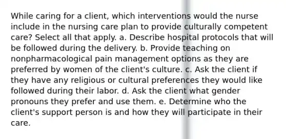 While caring for a client, which interventions would the nurse include in the nursing care plan to provide culturally competent care? Select all that apply. a. Describe hospital protocols that will be followed during the delivery. b. Provide teaching on nonpharmacological pain management options as they are preferred by women of the client's culture. c. Ask the client if they have any religious or cultural preferences they would like followed during their labor. d. Ask the client what gender pronouns they prefer and use them. e. Determine who the client's support person is and how they will participate in their care.