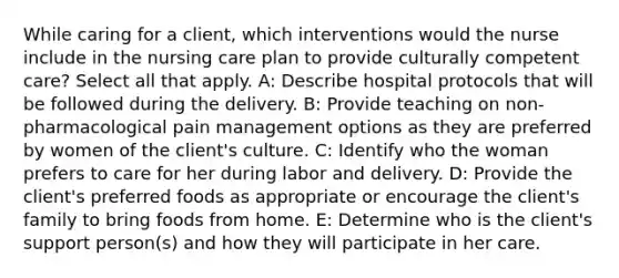 While caring for a client, which interventions would the nurse include in the nursing care plan to provide culturally competent care? Select all that apply. A: Describe hospital protocols that will be followed during the delivery. B: Provide teaching on non-pharmacological pain management options as they are preferred by women of the client's culture. C: Identify who the woman prefers to care for her during labor and delivery. D: Provide the client's preferred foods as appropriate or encourage the client's family to bring foods from home. E: Determine who is the client's support person(s) and how they will participate in her care.