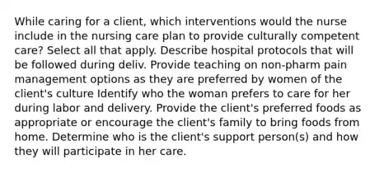 While caring for a client, which interventions would the nurse include in the nursing care plan to provide culturally competent care? Select all that apply. Describe hospital protocols that will be followed during deliv. Provide teaching on non-pharm pain management options as they are preferred by women of the client's culture Identify who the woman prefers to care for her during labor and delivery. Provide the client's preferred foods as appropriate or encourage the client's family to bring foods from home. Determine who is the client's support person(s) and how they will participate in her care.