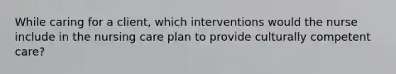 While caring for a client, which interventions would the nurse include in the nursing care plan to provide culturally competent care?