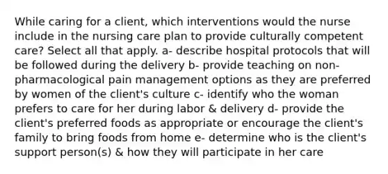 While caring for a client, which interventions would the nurse include in the nursing care plan to provide culturally competent care? Select all that apply. a- describe hospital protocols that will be followed during the delivery b- provide teaching on non-pharmacological pain management options as they are preferred by women of the client's culture c- identify who the woman prefers to care for her during labor & delivery d- provide the client's preferred foods as appropriate or encourage the client's family to bring foods from home e- determine who is the client's support person(s) & how they will participate in her care