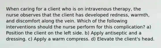 When caring for a client who is on intravenous therapy, the nurse observes that the client has developed redness, warmth, and discomfort along the vein. Which of the following interventions should the nurse perform for this complication? a) Position the client on the left side. b) Apply antiseptic and a dressing. c) Apply a warm compress. d) Elevate the client's head.