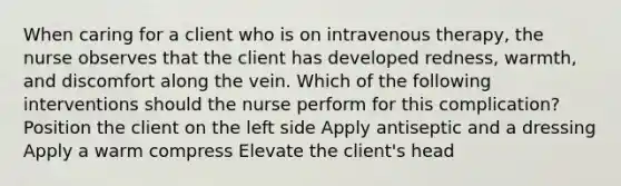 When caring for a client who is on intravenous therapy, the nurse observes that the client has developed redness, warmth, and discomfort along the vein. Which of the following interventions should the nurse perform for this complication? Position the client on the left side Apply antiseptic and a dressing Apply a warm compress Elevate the client's head