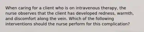 When caring for a client who is on intravenous therapy, the nurse observes that the client has developed redness, warmth, and discomfort along the vein. Which of the following interventions should the nurse perform for this complication?