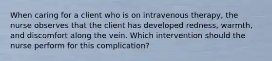 When caring for a client who is on intravenous therapy, the nurse observes that the client has developed redness, warmth, and discomfort along the vein. Which intervention should the nurse perform for this complication?