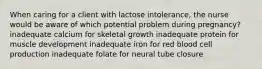 When caring for a client with lactose intolerance, the nurse would be aware of which potential problem during pregnancy? inadequate calcium for skeletal growth inadequate protein for muscle development inadequate iron for red blood cell production inadequate folate for neural tube closure