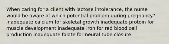 When caring for a client with lactose intolerance, the nurse would be aware of which potential problem during pregnancy? inadequate calcium for skeletal growth inadequate protein for muscle development inadequate iron for red blood cell production inadequate folate for neural tube closure