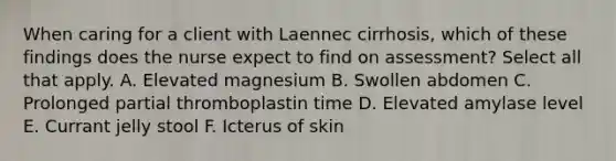 When caring for a client with Laennec cirrhosis, which of these findings does the nurse expect to find on assessment? Select all that apply. A. Elevated magnesium B. Swollen abdomen C. Prolonged partial thromboplastin time D. Elevated amylase level E. Currant jelly stool F. Icterus of skin