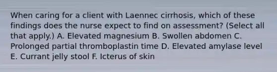 When caring for a client with Laennec cirrhosis, which of these findings does the nurse expect to find on assessment? (Select all that apply.) A. Elevated magnesium B. Swollen abdomen C. Prolonged partial thromboplastin time D. Elevated amylase level E. Currant jelly stool F. Icterus of skin