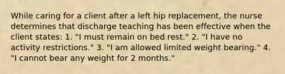 While caring for a client after a left hip replacement, the nurse determines that discharge teaching has been effective when the client states: 1. "I must remain on bed rest." 2. "I have no activity restrictions." 3. "I am allowed limited weight bearing." 4. "I cannot bear any weight for 2 months."