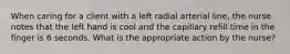 When caring for a client with a left radial arterial line, the nurse notes that the left hand is cool and the capillary refill time in the finger is 6 seconds. What is the appropriate action by the nurse?