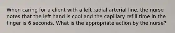 When caring for a client with a left radial arterial line, the nurse notes that the left hand is cool and the capillary refill time in the finger is 6 seconds. What is the appropriate action by the nurse?