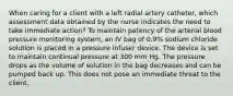 When caring for a client with a left radial artery catheter, which assessment data obtained by the nurse indicates the need to take immediate action? To maintain patency of the arterial blood pressure monitoring system, an IV bag of 0.9% sodium chloride solution is placed in a pressure infuser device. The device is set to maintain continual pressure at 300 mm Hg. The pressure drops as the volume of solution in the bag decreases and can be pumped back up. This does not pose an immediate threat to the client.