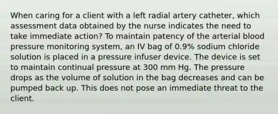 When caring for a client with a left radial artery catheter, which assessment data obtained by the nurse indicates the need to take immediate action? To maintain patency of the arterial blood pressure monitoring system, an IV bag of 0.9% sodium chloride solution is placed in a pressure infuser device. The device is set to maintain continual pressure at 300 mm Hg. The pressure drops as the volume of solution in the bag decreases and can be pumped back up. This does not pose an immediate threat to the client.