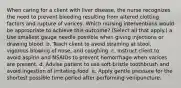 When caring for a client with liver disease, the nurse recognizes the need to prevent bleeding resulting from altered clotting factors and rupture of varices. Which nursing interventions would be appropriate to achieve this outcome? (Select all that apply.) a. Use smallest gauge needle possible when giving injections or drawing blood. b. Teach client to avoid straining at stool, vigorous blowing of nose, and coughing. c. Instruct client to avoid aspirin and NSAIDs to prevent hemorrhage when varices are present. d. Advise patient to use soft-bristle toothbrush and avoid ingestion of irritating food. e. Apply gentle pressure for the shortest possible time period after performing venipuncture.