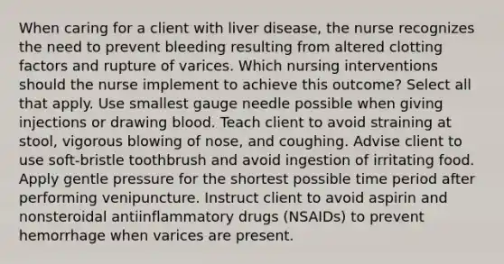 When caring for a client with liver disease, the nurse recognizes the need to prevent bleeding resulting from altered clotting factors and rupture of varices. Which nursing interventions should the nurse implement to achieve this outcome? Select all that apply. Use smallest gauge needle possible when giving injections or drawing blood. Teach client to avoid straining at stool, vigorous blowing of nose, and coughing. Advise client to use soft-bristle toothbrush and avoid ingestion of irritating food. Apply gentle pressure for the shortest possible time period after performing venipuncture. Instruct client to avoid aspirin and nonsteroidal antiinflammatory drugs (NSAIDs) to prevent hemorrhage when varices are present.