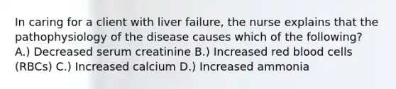 In caring for a client with liver failure, the nurse explains that the pathophysiology of the disease causes which of the following? A.) Decreased serum creatinine B.) Increased red blood cells (RBCs) C.) Increased calcium D.) Increased ammonia