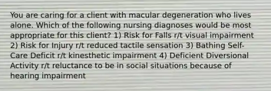 You are caring for a client with macular degeneration who lives alone. Which of the following nursing diagnoses would be most appropriate for this client? 1) Risk for Falls r/t visual impairment 2) Risk for Injury r/t reduced tactile sensation 3) Bathing Self-Care Deficit r/t kinesthetic impairment 4) Deficient Diversional Activity r/t reluctance to be in social situations because of hearing impairment