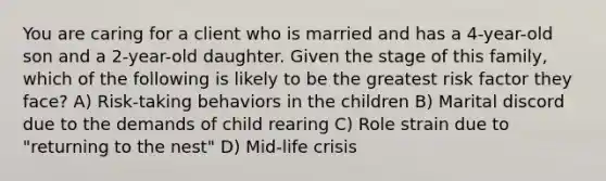 You are caring for a client who is married and has a 4-year-old son and a 2-year-old daughter. Given the stage of this family, which of the following is likely to be the greatest risk factor they face? A) Risk-taking behaviors in the children B) Marital discord due to the demands of child rearing C) Role strain due to "returning to the nest" D) Mid-life crisis