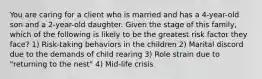 You are caring for a client who is married and has a 4-year-old son and a 2-year-old daughter. Given the stage of this family, which of the following is likely to be the greatest risk factor they face? 1) Risk-taking behaviors in the children 2) Marital discord due to the demands of child rearing 3) Role strain due to "returning to the nest" 4) Mid-life crisis