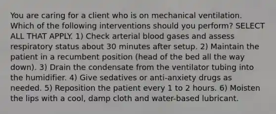 You are caring for a client who is on mechanical ventilation. Which of the following interventions should you perform? SELECT ALL THAT APPLY. 1) Check arterial blood gases and assess respiratory status about 30 minutes after setup. 2) Maintain the patient in a recumbent position (head of the bed all the way down). 3) Drain the condensate from the ventilator tubing into the humidifier. 4) Give sedatives or anti-anxiety drugs as needed. 5) Reposition the patient every 1 to 2 hours. 6) Moisten the lips with a cool, damp cloth and water-based lubricant.