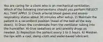 You are caring for a client who is on mechanical ventilation. Which of the following interventions should you perform?SELECT ALL THAT APPLY. 1) Check arterial blood gases and assess respiratory status about 30 minutes after setup. 2) Maintain the patient in a recumbent position (head of the bed all the way down). 3) Drain the condensate from the ventilator tubing into the humidifier. 4) Give sedatives or anti-anxiety drugs as needed. 5) Reposition the patient every 1 to 2 hours. 6) Moisten the lips with a cool, damp cloth and water-based lubricant.