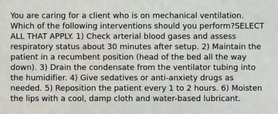 You are caring for a client who is on mechanical ventilation. Which of the following interventions should you perform?SELECT ALL THAT APPLY. 1) Check arterial blood gases and assess respiratory status about 30 minutes after setup. 2) Maintain the patient in a recumbent position (head of the bed all the way down). 3) Drain the condensate from the ventilator tubing into the humidifier. 4) Give sedatives or anti-anxiety drugs as needed. 5) Reposition the patient every 1 to 2 hours. 6) Moisten the lips with a cool, damp cloth and water-based lubricant.