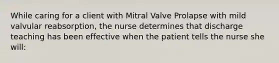 While caring for a client with Mitral Valve Prolapse with mild valvular reabsorption, the nurse determines that discharge teaching has been effective when the patient tells the nurse she will: