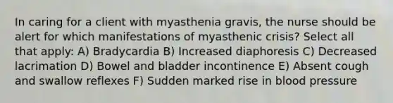 In caring for a client with myasthenia gravis, the nurse should be alert for which manifestations of myasthenic crisis? Select all that apply: A) Bradycardia B) Increased diaphoresis C) Decreased lacrimation D) Bowel and bladder incontinence E) Absent cough and swallow reflexes F) Sudden marked rise in blood pressure