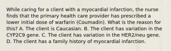 While caring for a client with a myocardial infarction, the nurse finds that the primary health care provider has prescribed a lower initial dose of warfarin (Coumadin). What is the reason for this? A. The client is Caucasian. B. The client has variation in the CYP2C9 gene. C. The client has variation in the HER2/neu gene. D. The client has a family history of myocardial infarction.