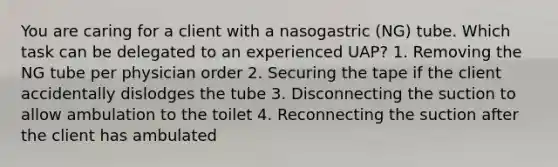 You are caring for a client with a nasogastric (NG) tube. Which task can be delegated to an experienced UAP? 1. Removing the NG tube per physician order 2. Securing the tape if the client accidentally dislodges the tube 3. Disconnecting the suction to allow ambulation to the toilet 4. Reconnecting the suction after the client has ambulated