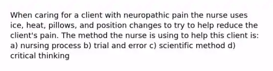 When caring for a client with neuropathic pain the nurse uses ice, heat, pillows, and position changes to try to help reduce the client's pain. The method the nurse is using to help this client is: a) nursing process b) trial and error c) scientific method d) critical thinking