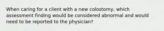 When caring for a client with a new colostomy, which assessment finding would be considered abnormal and would need to be reported to the physician?