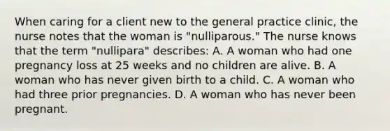 When caring for a client new to the general practice clinic, the nurse notes that the woman is "nulliparous." The nurse knows that the term "nullipara" describes: A. A woman who had one pregnancy loss at 25 weeks and no children are alive. B. A woman who has never given birth to a child. C. A woman who had three prior pregnancies. D. A woman who has never been pregnant.