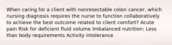 When caring for a client with nonresectable colon cancer, which nursing diagnosis requires the nurse to function collaboratively to achieve the best outcome related to client comfort? Acute pain Risk for deficient fluid volume Imbalanced nutrition: Less than body requirements Activity intolerance