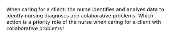 When caring for a client. the nurse identifies and analyes data to identfy nursing diagnoses and colaborative problems. Which action is a priority role of the nurse when caring for a client wth collaborative problems?