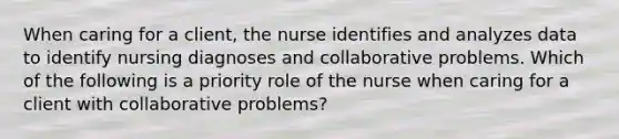 When caring for a client, the nurse identifies and analyzes data to identify nursing diagnoses and collaborative problems. Which of the following is a priority role of the nurse when caring for a client with collaborative problems?