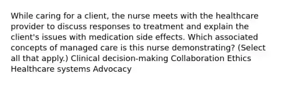 While caring for a​ client, the nurse meets with the healthcare provider to discuss responses to treatment and explain the​ client's issues with medication side effects. Which associated concepts of managed care is this nurse​ demonstrating? ​(Select all that​ apply.) Clinical​ decision-making Collaboration Ethics Healthcare systems Advocacy