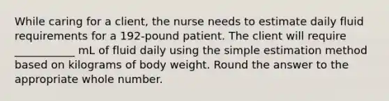 While caring for a client, the nurse needs to estimate daily fluid requirements for a 192-pound patient. The client will require ___________ mL of fluid daily using the simple estimation method based on kilograms of body weight. Round the answer to the appropriate whole number.