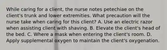 While caring for a client, the nurse notes petechiae on the client's trunk and lower extremities. What precaution will the nurse take when caring for this client? A. Use an electric razor when assisting client with shaving. B. Elevate the client's head of the bed. C. Where a mask when entering the client's room. D. Apply supplemental oxygen to maintain the client's oxygenation.