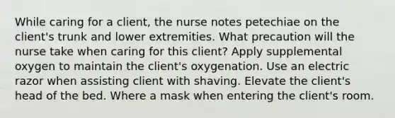 While caring for a client, the nurse notes petechiae on the client's trunk and lower extremities. What precaution will the nurse take when caring for this client? Apply supplemental oxygen to maintain the client's oxygenation. Use an electric razor when assisting client with shaving. Elevate the client's head of the bed. Where a mask when entering the client's room.