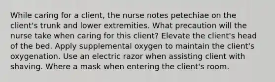 While caring for a client, the nurse notes petechiae on the client's trunk and lower extremities. What precaution will the nurse take when caring for this client? Elevate the client's head of the bed. Apply supplemental oxygen to maintain the client's oxygenation. Use an electric razor when assisting client with shaving. Where a mask when entering the client's room.