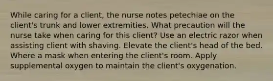 While caring for a client, the nurse notes petechiae on the client's trunk and lower extremities. What precaution will the nurse take when caring for this client? Use an electric razor when assisting client with shaving. Elevate the client's head of the bed. Where a mask when entering the client's room. Apply supplemental oxygen to maintain the client's oxygenation.